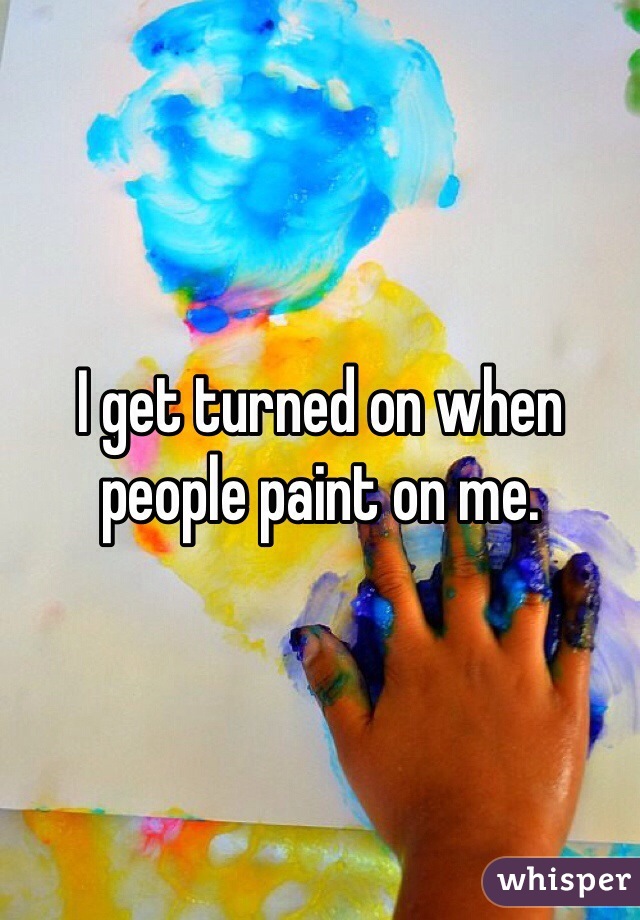 I get turned on when people paint on me. 