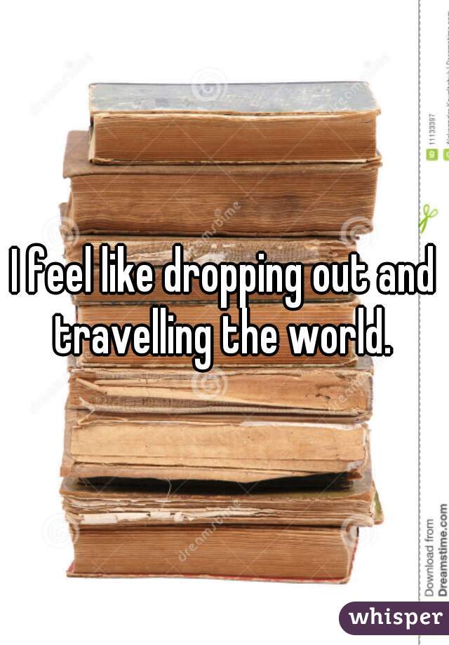 I feel like dropping out and travelling the world. 