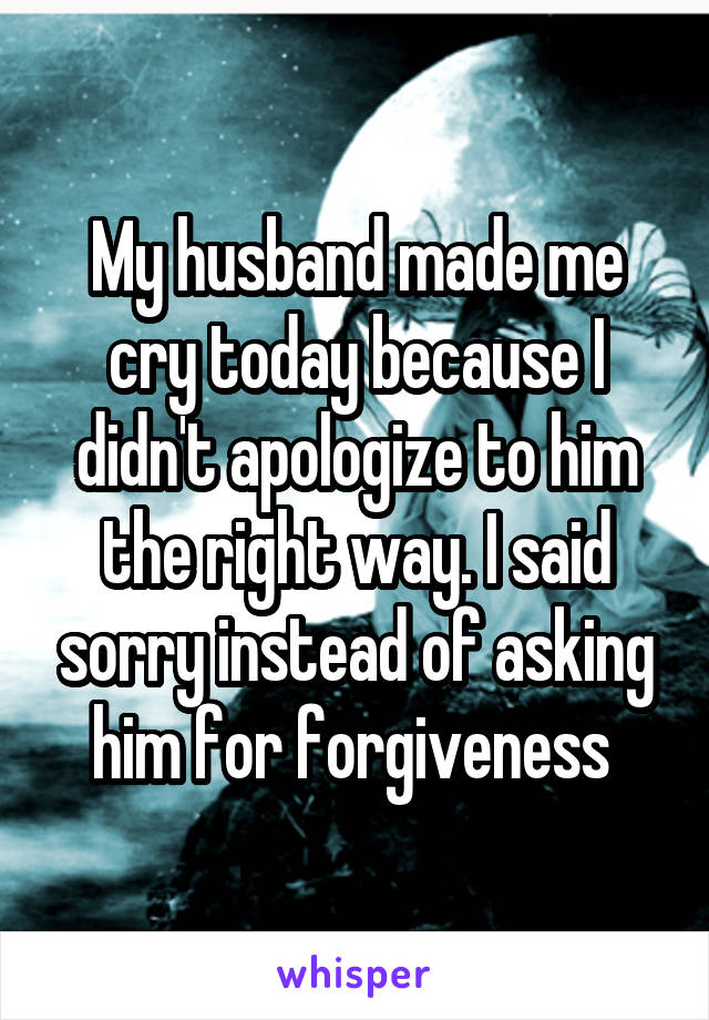 My husband made me cry today because I didn't apologize to him the right way. I said sorry instead of asking him for forgiveness 