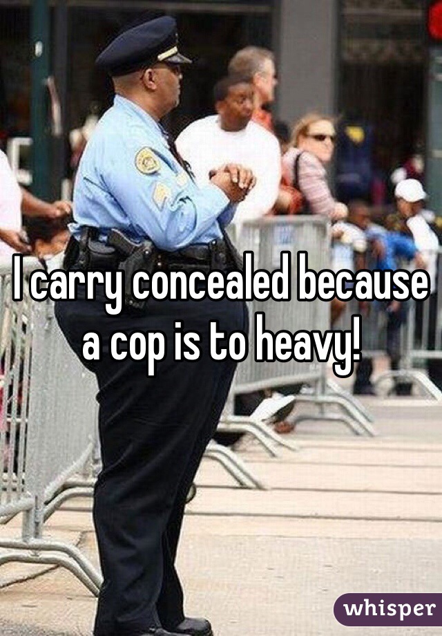 I carry concealed because a cop is to heavy! 