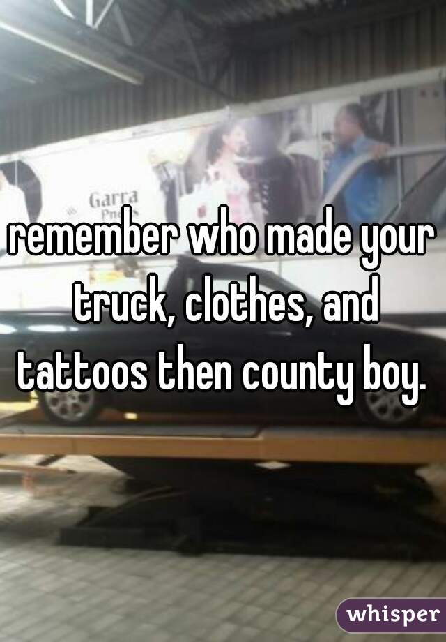 remember who made your truck, clothes, and tattoos then county boy. 