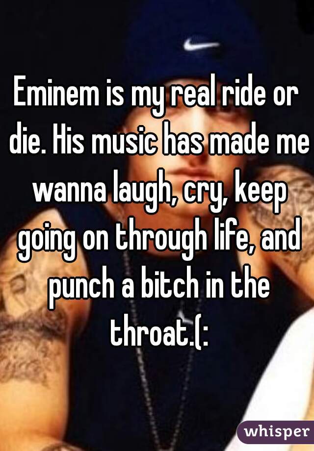 Eminem is my real ride or die. His music has made me wanna laugh, cry, keep going on through life, and punch a bitch in the throat.(: