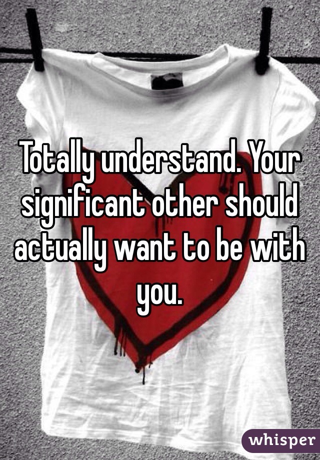 Totally understand. Your significant other should actually want to be with you. 