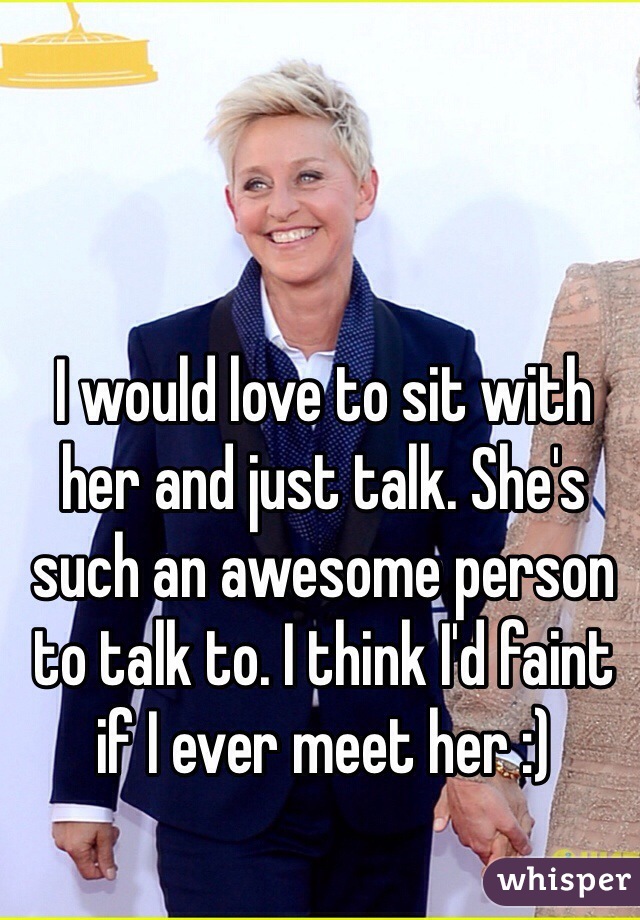 I would love to sit with her and just talk. She's such an awesome person to talk to. I think I'd faint if I ever meet her :)
