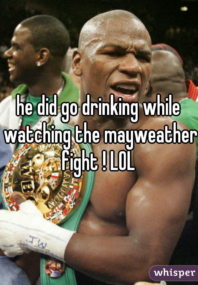 he did go drinking while watching the mayweather fight ! LOL 