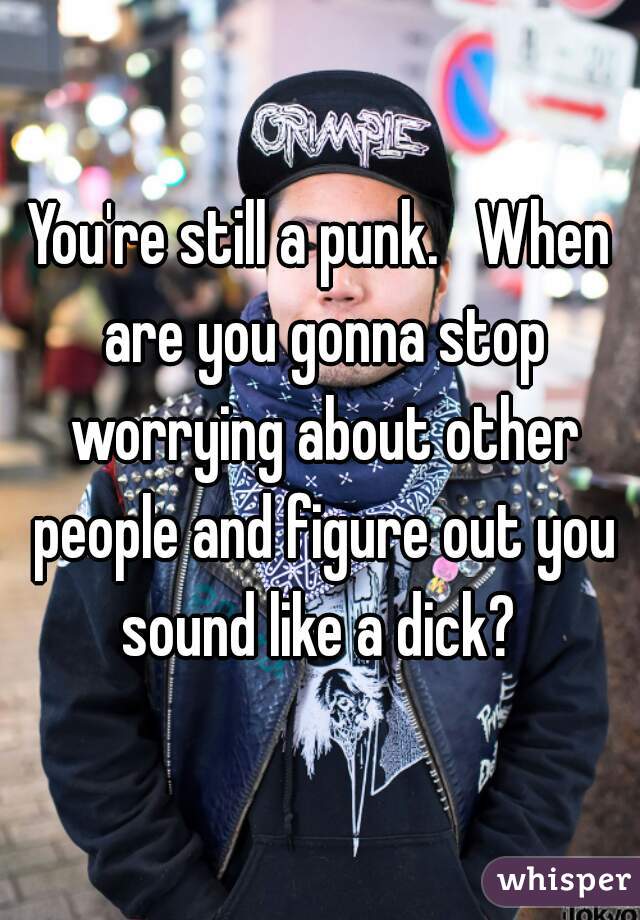 You're still a punk.   When are you gonna stop worrying about other people and figure out you sound like a dick? 