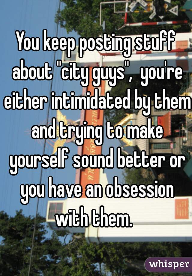 You keep posting stuff about "city guys",  you're either intimidated by them and trying to make yourself sound better or you have an obsession with them.  