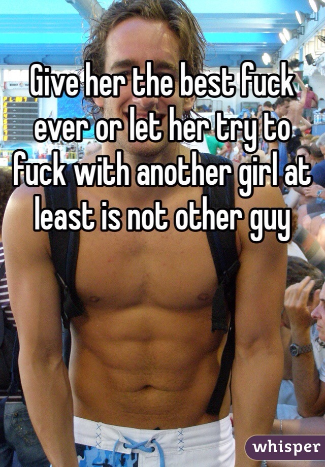 Give her the best fuck ever or let her try to fuck with another girl at least is not other guy