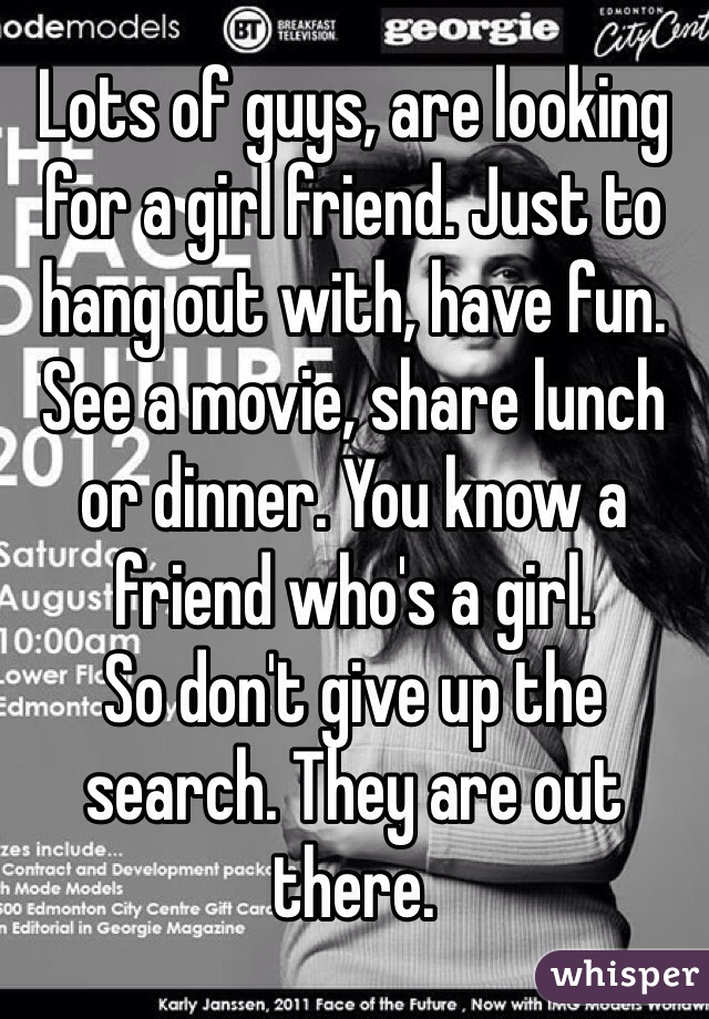 Lots of guys, are looking for a girl friend. Just to hang out with, have fun. See a movie, share lunch or dinner. You know a friend who's a girl.
So don't give up the search. They are out there.