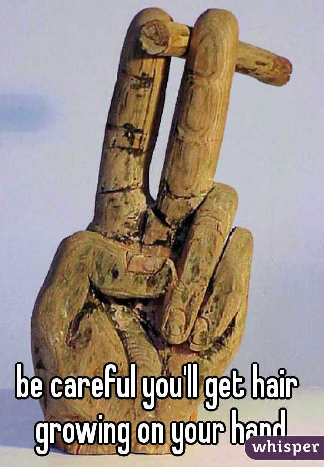 be careful you'll get hair growing on your hand