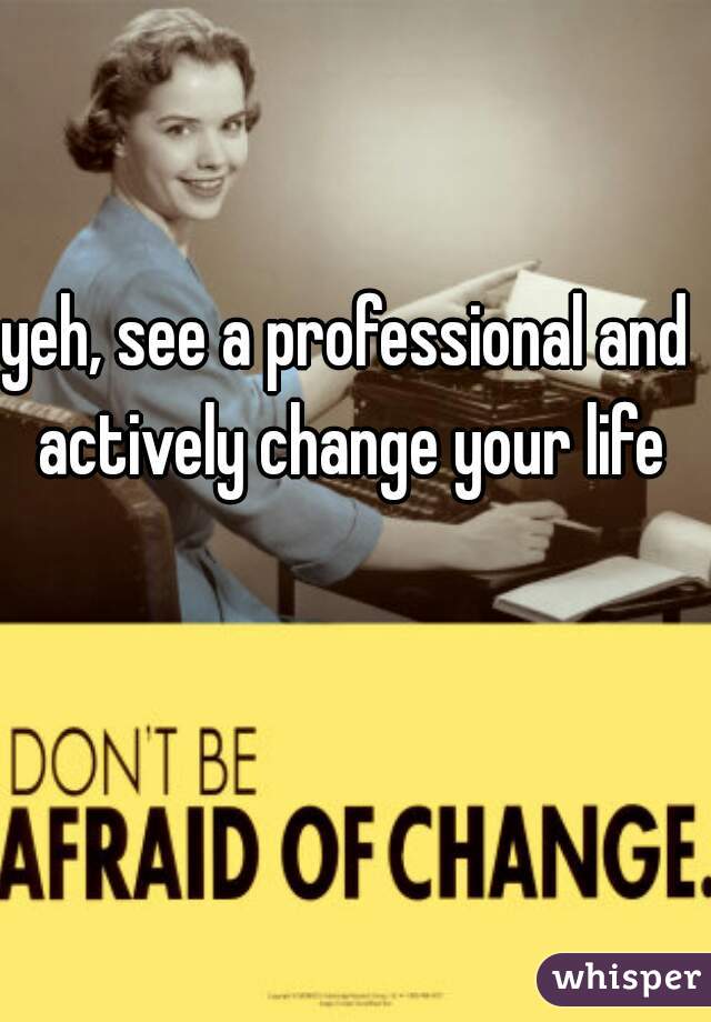 yeh, see a professional and actively change your life