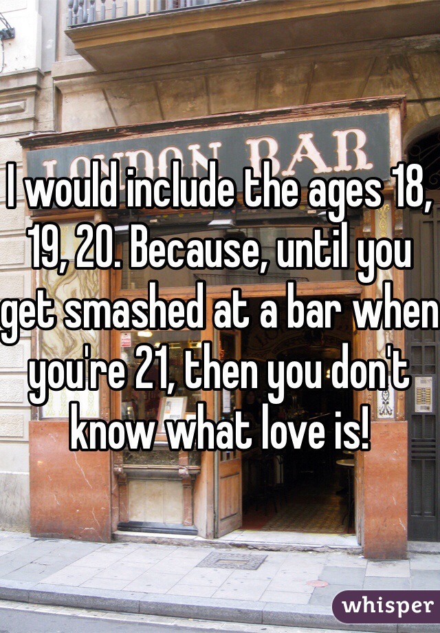 I would include the ages 18, 19, 20. Because, until you get smashed at a bar when you're 21, then you don't know what love is!