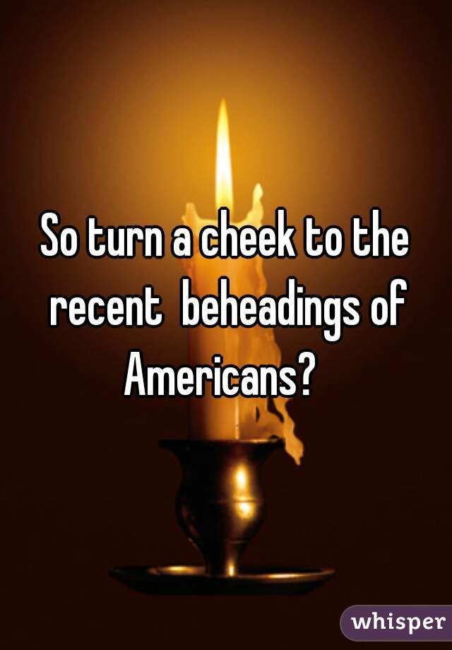 

So turn a cheek to the recent  beheadings of Americans?  
