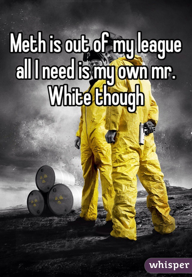 Meth is out of my league all I need is my own mr. White though