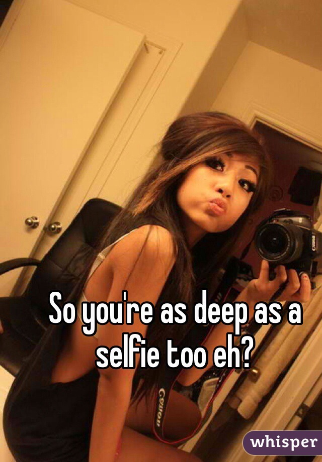 So you're as deep as a selfie too eh?