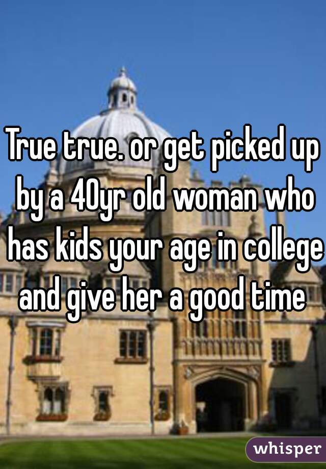 True true. or get picked up by a 40yr old woman who has kids your age in college and give her a good time 