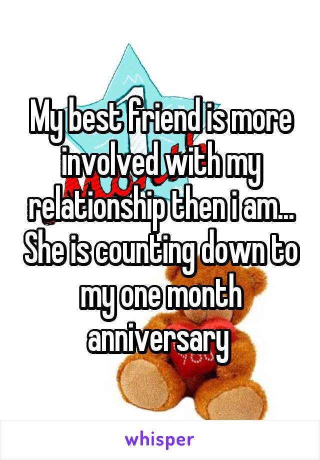 My best friend is more involved with my relationship then i am... She is counting down to my one month anniversary 