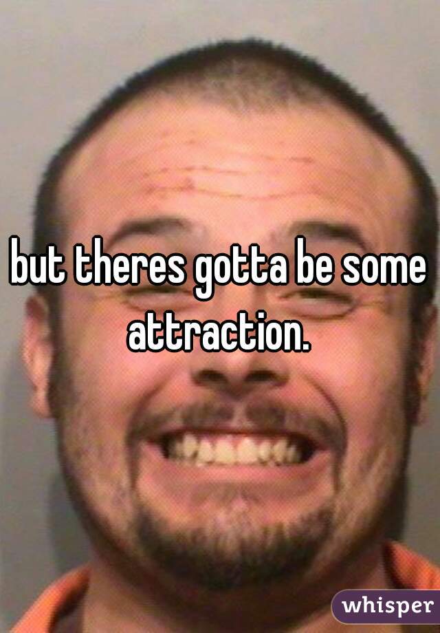 but theres gotta be some attraction. 