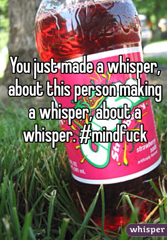 You just made a whisper, about this person making a whisper, about a whisper. #mindfuck