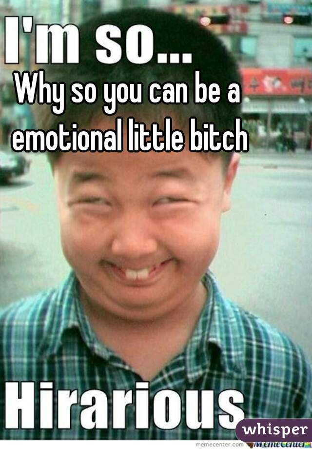 Why so you can be a emotional little bitch