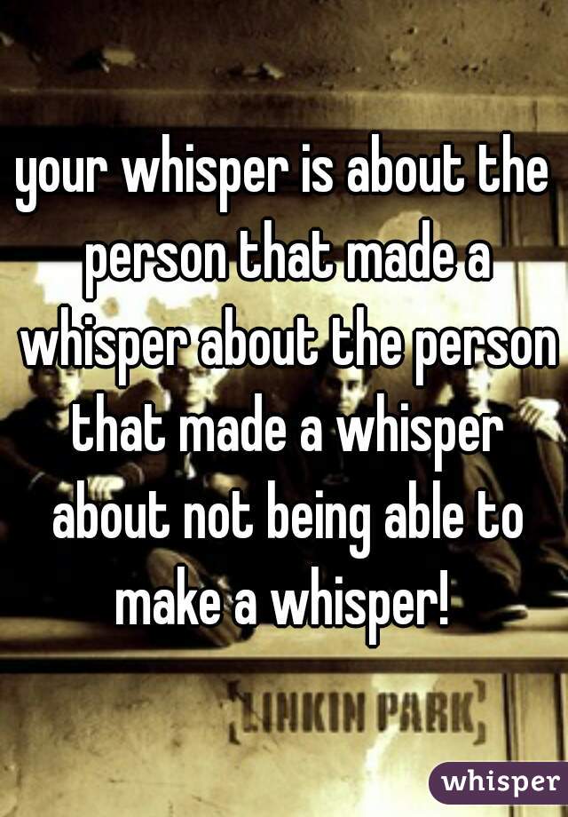 your whisper is about the person that made a whisper about the person that made a whisper about not being able to make a whisper! 