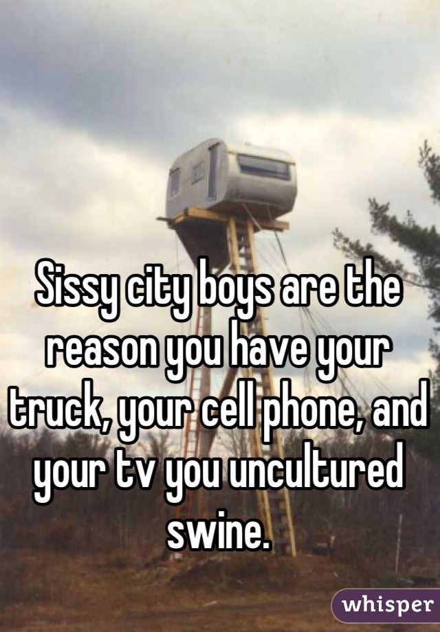 Sissy city boys are the reason you have your truck, your cell phone, and your tv you uncultured swine.