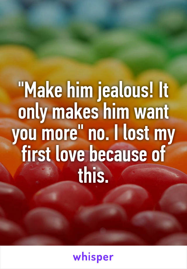 "Make him jealous! It only makes him want you more" no. I lost my first love because of this.