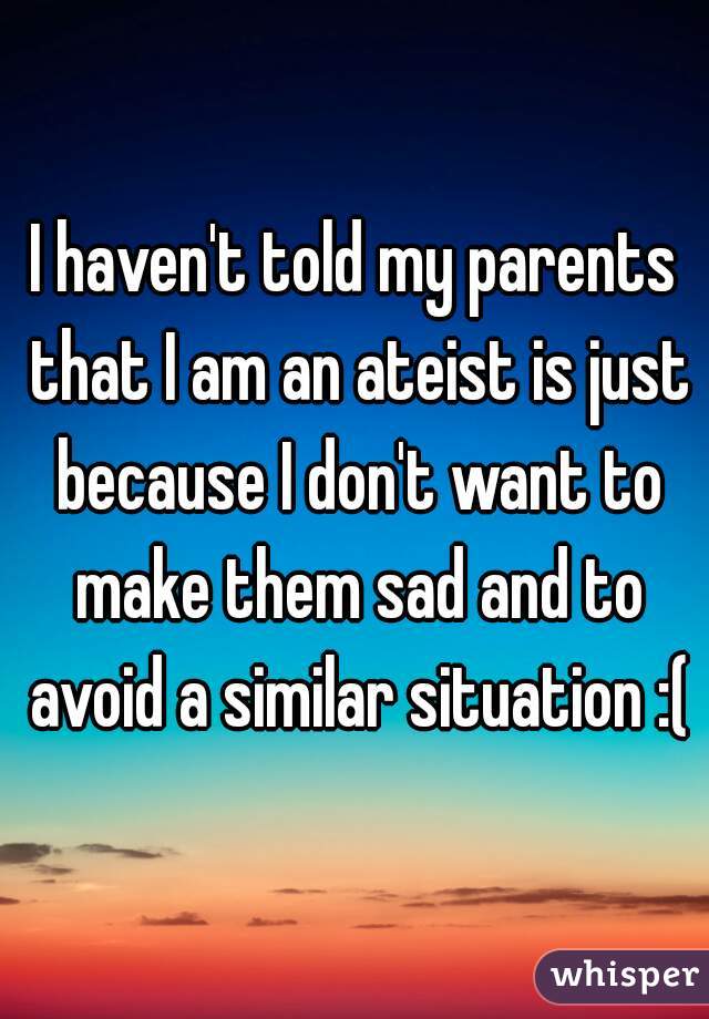I haven't told my parents that I am an ateist is just because I don't want to make them sad and to avoid a similar situation :(