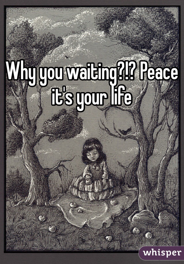 Why you waiting?!? Peace it's your life 