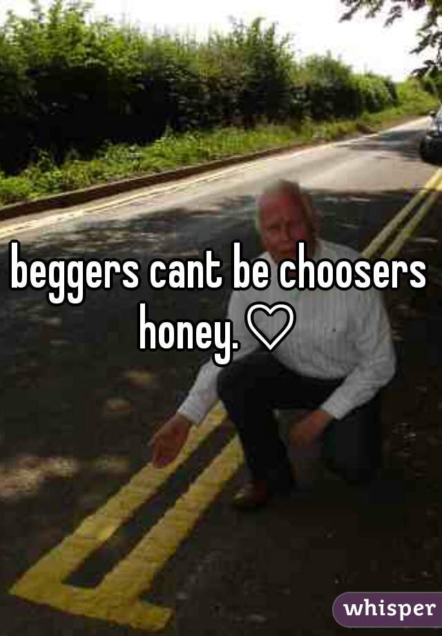 beggers cant be choosers honey.♡ 