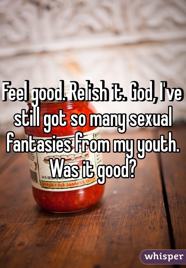 Feel good. Relish it. God, I've still got so many sexual fantasies from my youth. Was it good?