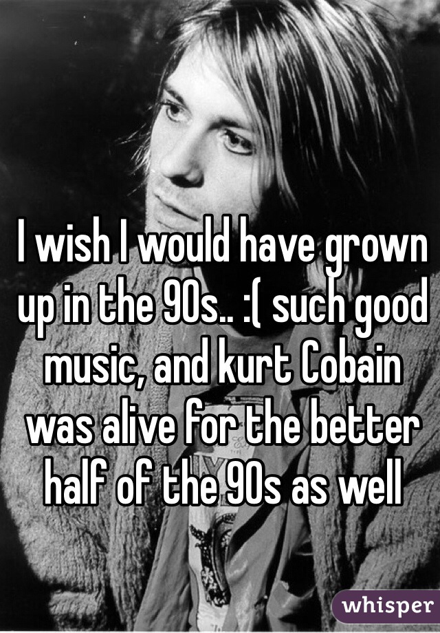 I wish I would have grown up in the 90s.. :( such good music, and kurt Cobain was alive for the better half of the 90s as well