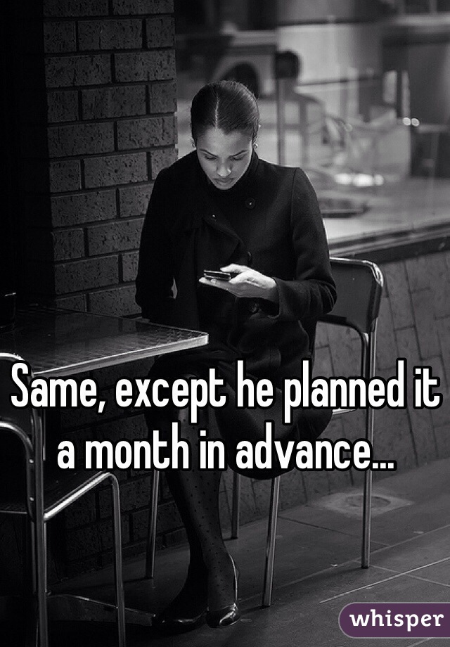 Same, except he planned it a month in advance...