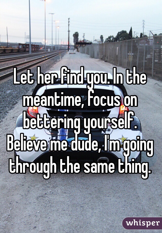 Let her find you. In the meantime, focus on bettering yourself. Believe me dude, I'm going through the same thing.
