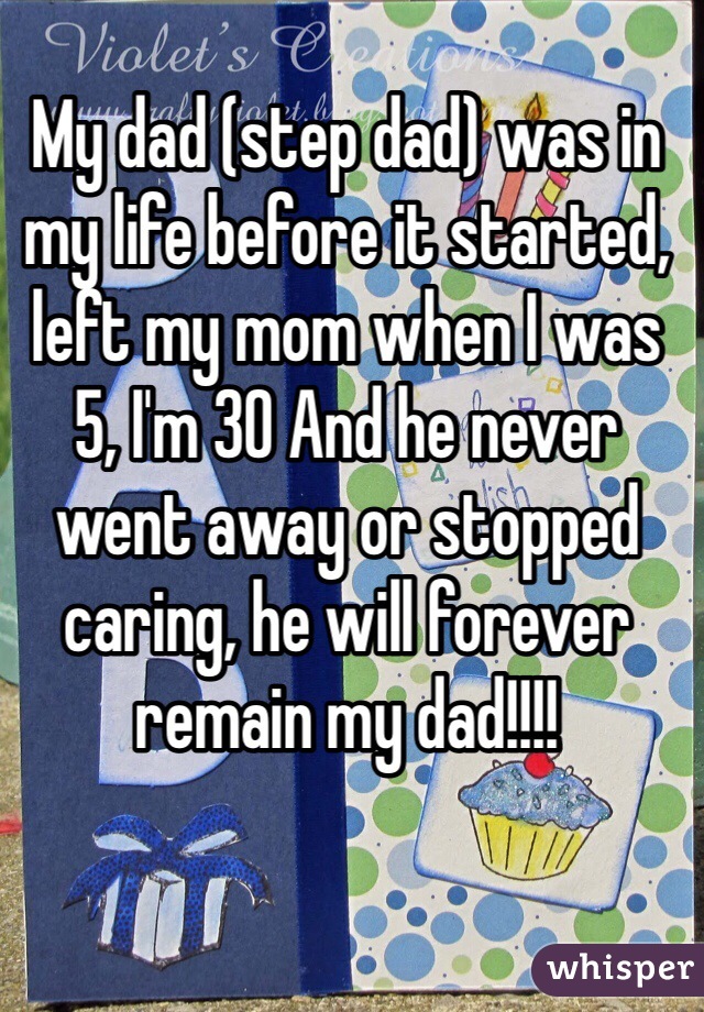 My dad (step dad) was in my life before it started, left my mom when I was 5, I'm 30 And he never went away or stopped caring, he will forever remain my dad!!!!
