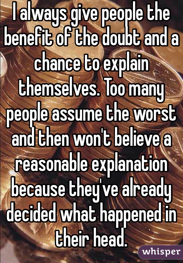 I always give people the benefit of the doubt and a chance to explain themselves. Too many people assume the worst and then won't believe a reasonable explanation because they've already decided what happened in their head. 