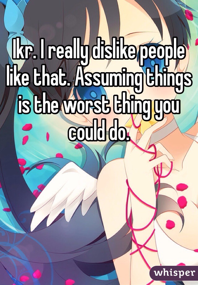 Ikr. I really dislike people like that. Assuming things is the worst thing you could do. 