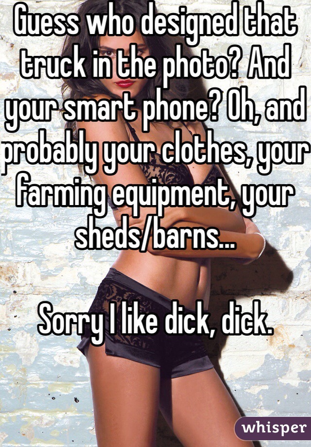 Guess who designed that truck in the photo? And your smart phone? Oh, and probably your clothes, your farming equipment, your sheds/barns...

Sorry I like dick, dick.