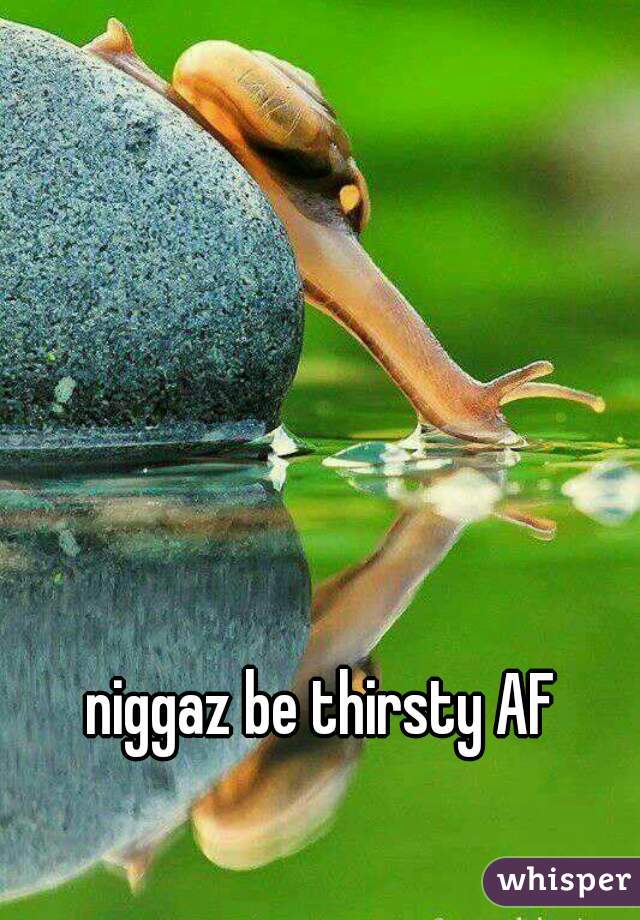 niggaz be thirsty AF

