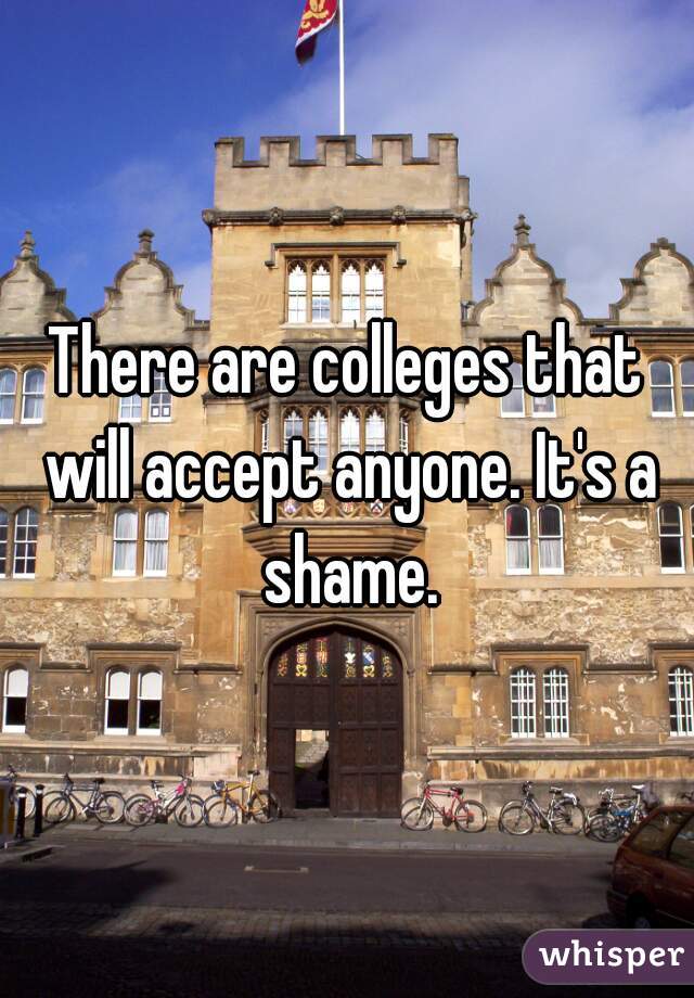 There are colleges that will accept anyone. It's a shame.
