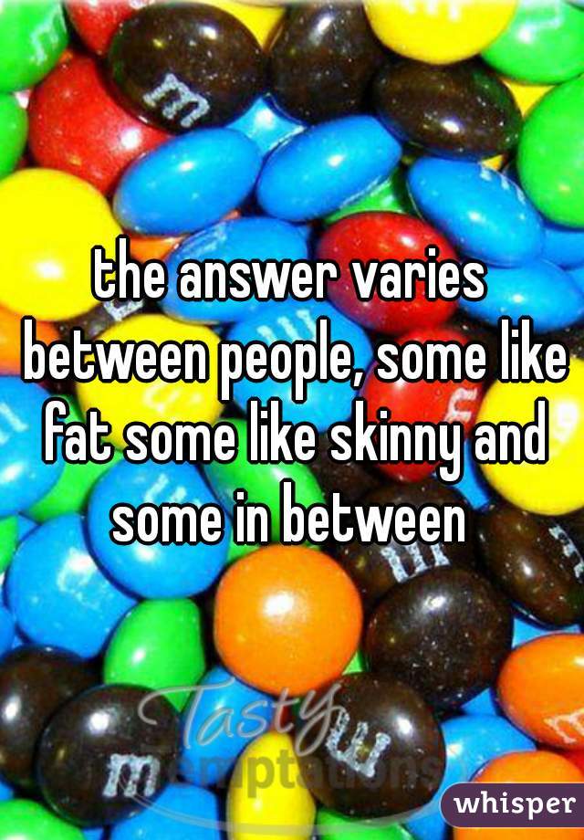 the answer varies between people, some like fat some like skinny and some in between 