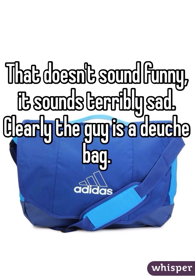 That doesn't sound funny, it sounds terribly sad. Clearly the guy is a deuche bag.