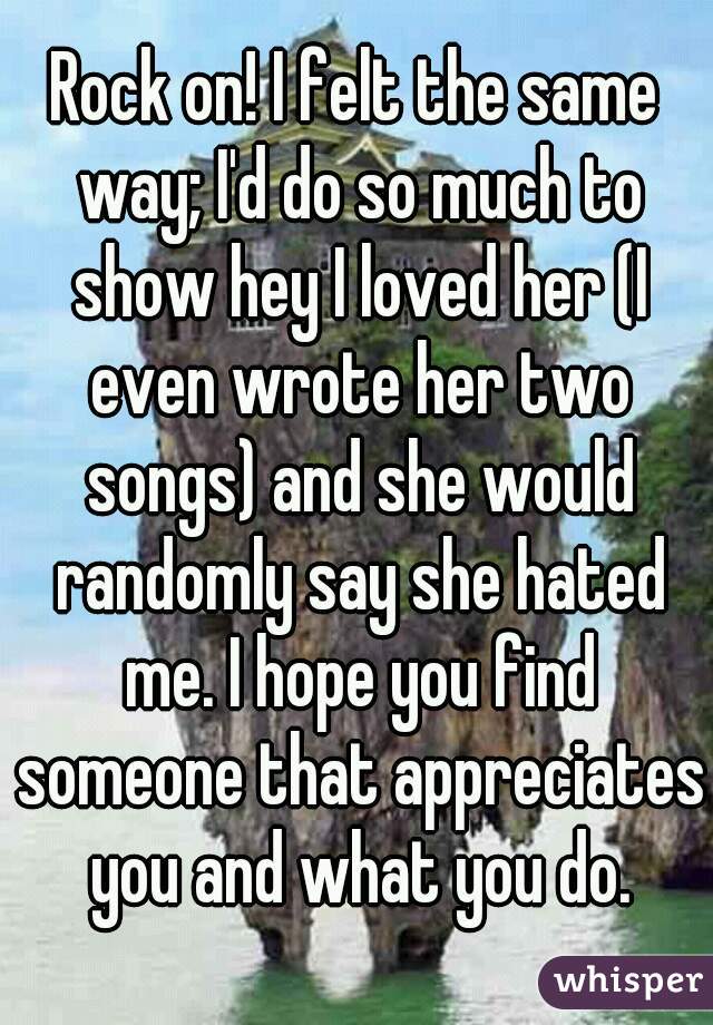 Rock on! I felt the same way; I'd do so much to show hey I loved her (I even wrote her two songs) and she would randomly say she hated me. I hope you find someone that appreciates you and what you do.