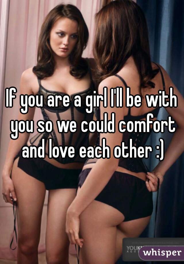 If you are a girl I'll be with you so we could comfort and love each other :)