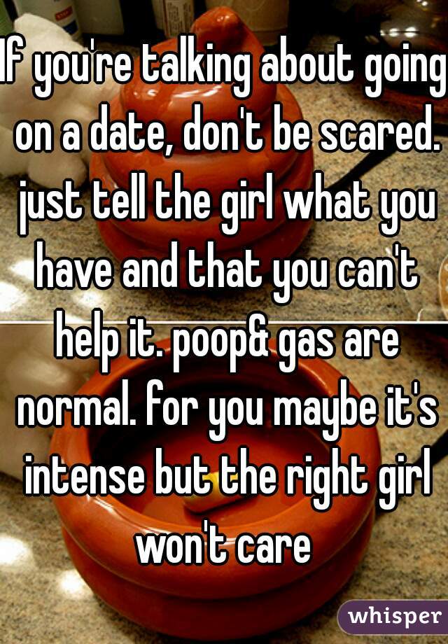 If you're talking about going on a date, don't be scared. just tell the girl what you have and that you can't help it. poop& gas are normal. for you maybe it's intense but the right girl won't care 
