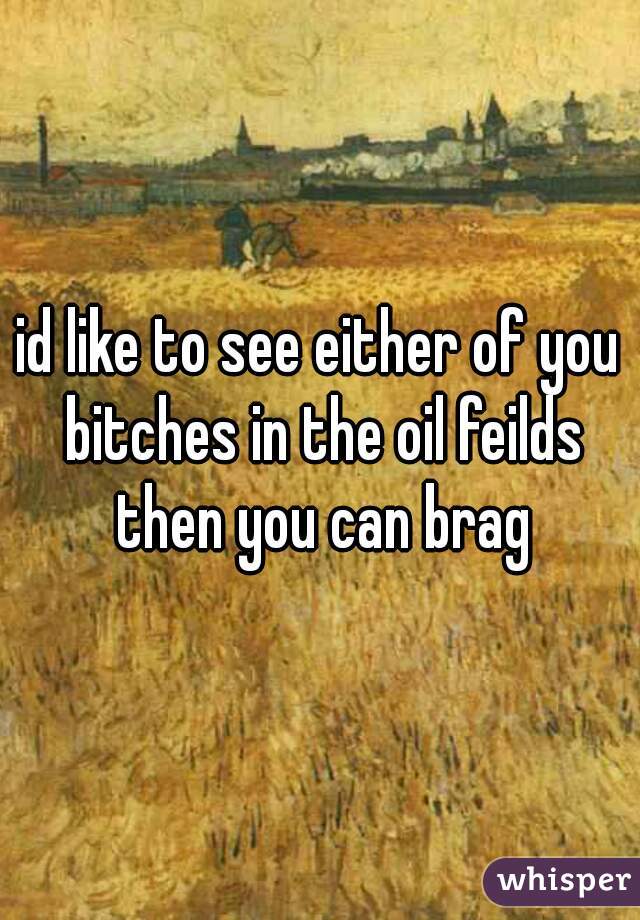 id like to see either of you bitches in the oil feilds then you can brag
