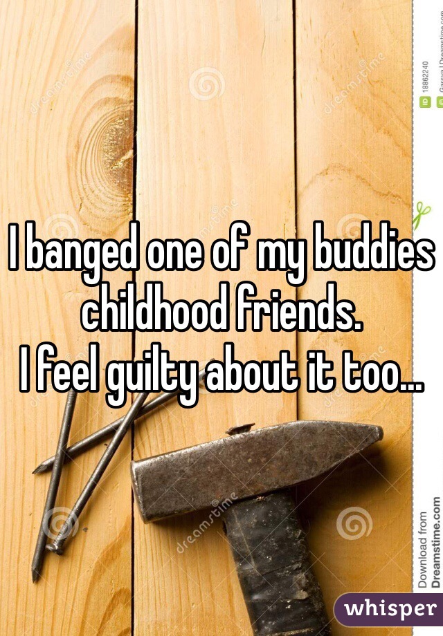 I banged one of my buddies childhood friends. 
I feel guilty about it too...