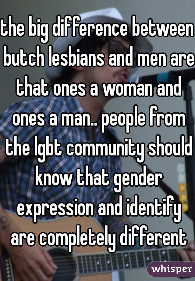 the big difference between butch lesbians and men are that ones a woman and ones a man.. people from the lgbt community should know that gender expression and identify are completely different