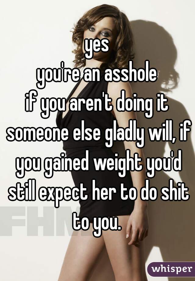 yes
you're an asshole
if you aren't doing it someone else gladly will, if you gained weight you'd still expect her to do shit to you. 