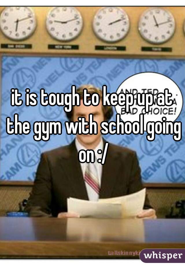 it is tough to keep up at the gym with school going on :/